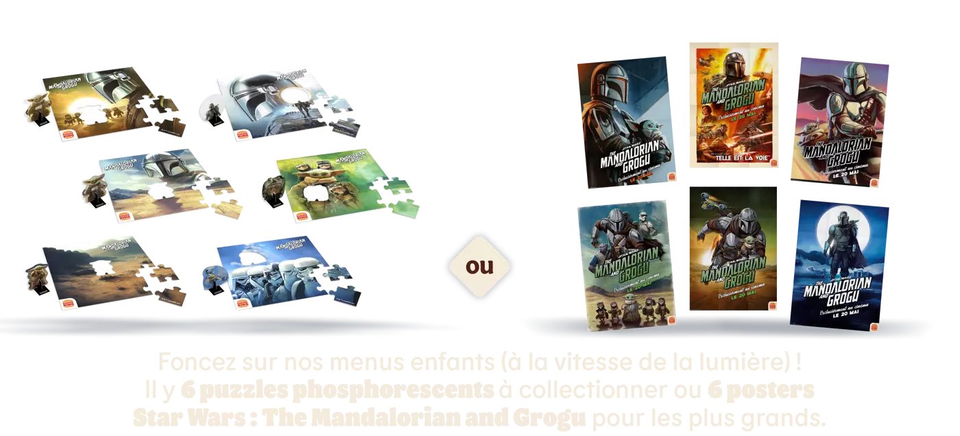 
                                    Foncez sur nos menus enfants (à la vitesse de la lumière) !
                                    Il y 6 puzzles phosphorescents à collectionner ou 6 posters
                                    Star Wars : The Mandalorian and Grogu pour les plus grands.
